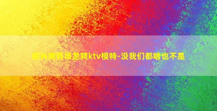 绍兴商务场急聘ktv模特-没我们都啥也不是